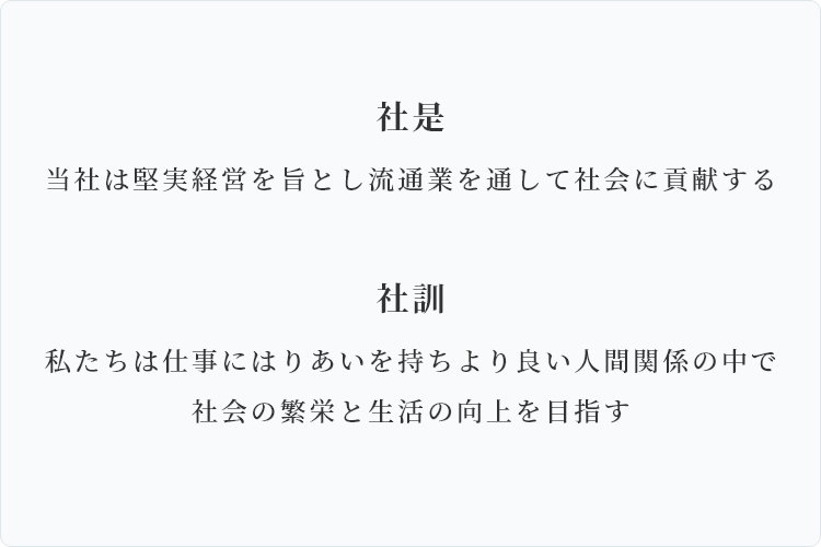 社是、当社は堅実経営を旨とし流通業を通して社会に貢献する。社訓、私たちは仕事にはりあいを持ちより良い人間関係の中で社会の繁栄と生活の向上を目指す。